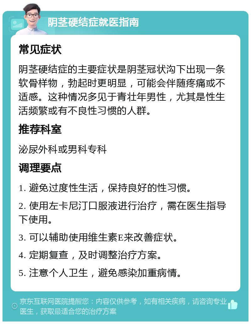 阴茎硬结症就医指南 常见症状 阴茎硬结症的主要症状是阴茎冠状沟下出现一条软骨样物，勃起时更明显，可能会伴随疼痛或不适感。这种情况多见于青壮年男性，尤其是性生活频繁或有不良性习惯的人群。 推荐科室 泌尿外科或男科专科 调理要点 1. 避免过度性生活，保持良好的性习惯。 2. 使用左卡尼汀口服液进行治疗，需在医生指导下使用。 3. 可以辅助使用维生素E来改善症状。 4. 定期复查，及时调整治疗方案。 5. 注意个人卫生，避免感染加重病情。