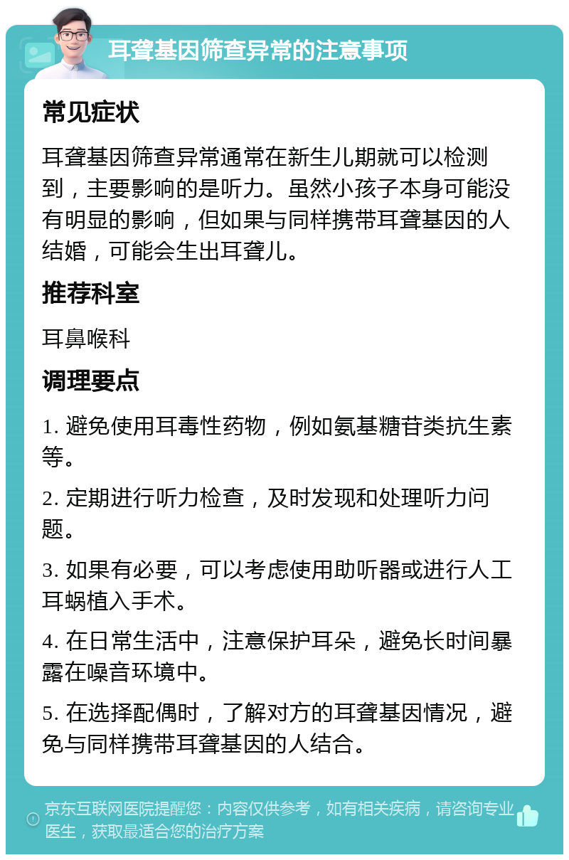 耳聋基因筛查异常的注意事项 常见症状 耳聋基因筛查异常通常在新生儿期就可以检测到，主要影响的是听力。虽然小孩子本身可能没有明显的影响，但如果与同样携带耳聋基因的人结婚，可能会生出耳聋儿。 推荐科室 耳鼻喉科 调理要点 1. 避免使用耳毒性药物，例如氨基糖苷类抗生素等。 2. 定期进行听力检查，及时发现和处理听力问题。 3. 如果有必要，可以考虑使用助听器或进行人工耳蜗植入手术。 4. 在日常生活中，注意保护耳朵，避免长时间暴露在噪音环境中。 5. 在选择配偶时，了解对方的耳聋基因情况，避免与同样携带耳聋基因的人结合。