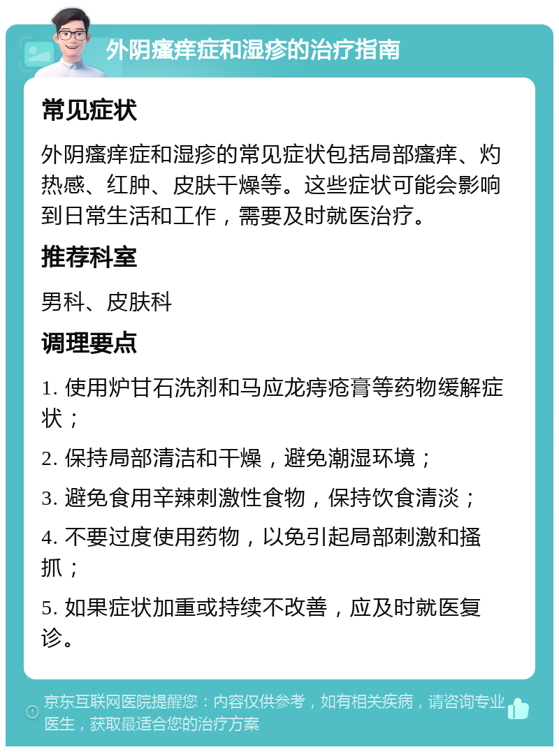 外阴瘙痒症和湿疹的治疗指南 常见症状 外阴瘙痒症和湿疹的常见症状包括局部瘙痒、灼热感、红肿、皮肤干燥等。这些症状可能会影响到日常生活和工作，需要及时就医治疗。 推荐科室 男科、皮肤科 调理要点 1. 使用炉甘石洗剂和马应龙痔疮膏等药物缓解症状； 2. 保持局部清洁和干燥，避免潮湿环境； 3. 避免食用辛辣刺激性食物，保持饮食清淡； 4. 不要过度使用药物，以免引起局部刺激和搔抓； 5. 如果症状加重或持续不改善，应及时就医复诊。