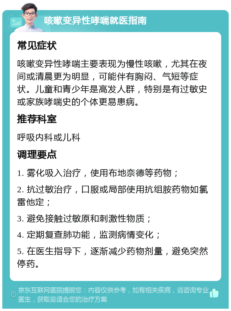 咳嗽变异性哮喘就医指南 常见症状 咳嗽变异性哮喘主要表现为慢性咳嗽，尤其在夜间或清晨更为明显，可能伴有胸闷、气短等症状。儿童和青少年是高发人群，特别是有过敏史或家族哮喘史的个体更易患病。 推荐科室 呼吸内科或儿科 调理要点 1. 雾化吸入治疗，使用布地奈德等药物； 2. 抗过敏治疗，口服或局部使用抗组胺药物如氯雷他定； 3. 避免接触过敏原和刺激性物质； 4. 定期复查肺功能，监测病情变化； 5. 在医生指导下，逐渐减少药物剂量，避免突然停药。