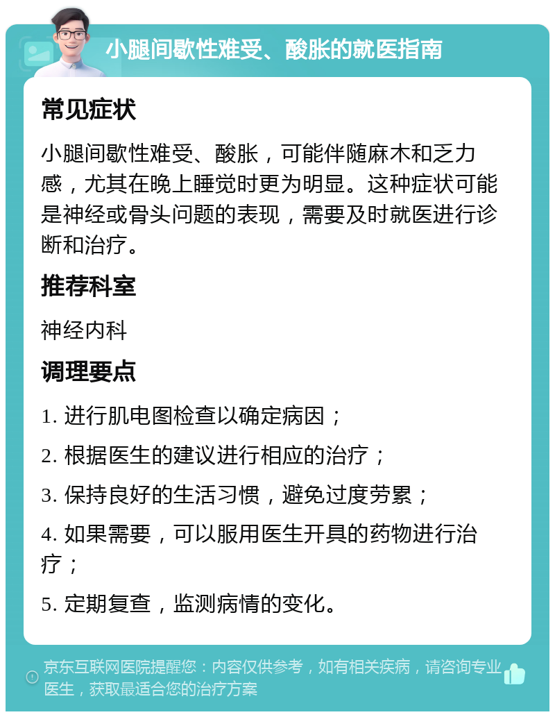 小腿间歇性难受、酸胀的就医指南 常见症状 小腿间歇性难受、酸胀，可能伴随麻木和乏力感，尤其在晚上睡觉时更为明显。这种症状可能是神经或骨头问题的表现，需要及时就医进行诊断和治疗。 推荐科室 神经内科 调理要点 1. 进行肌电图检查以确定病因； 2. 根据医生的建议进行相应的治疗； 3. 保持良好的生活习惯，避免过度劳累； 4. 如果需要，可以服用医生开具的药物进行治疗； 5. 定期复查，监测病情的变化。