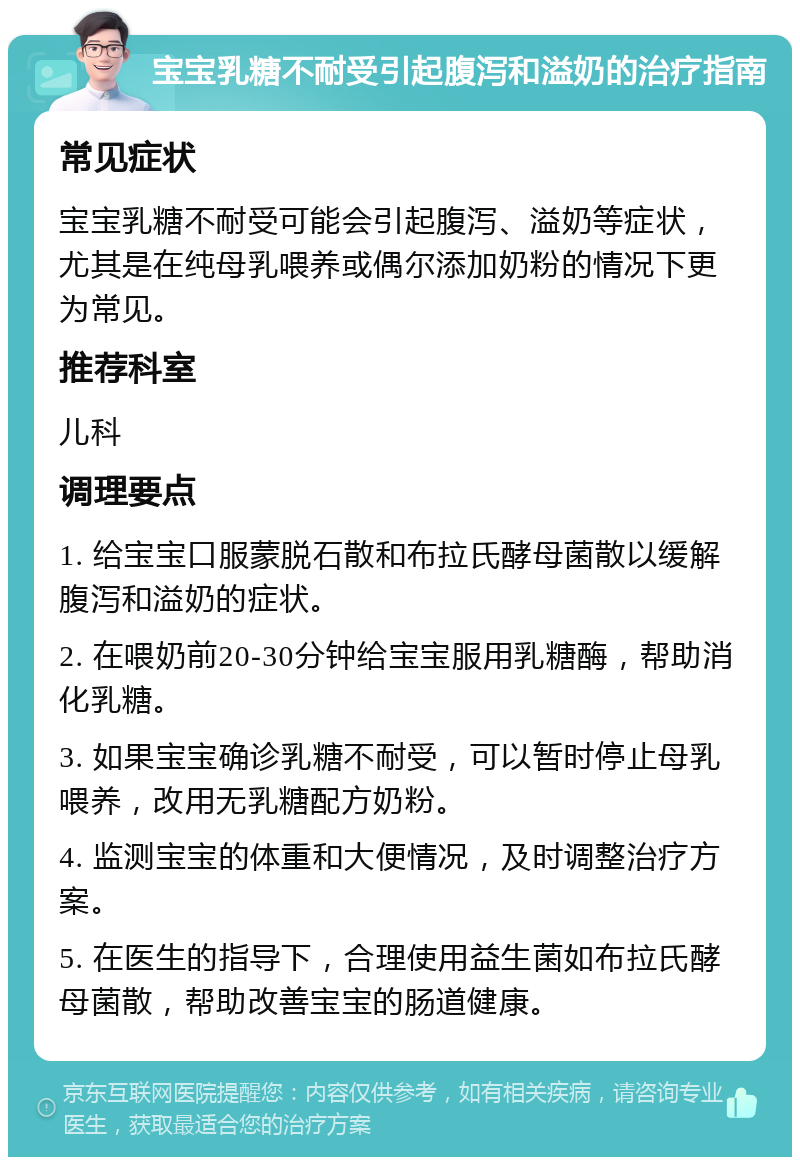 宝宝乳糖不耐受引起腹泻和溢奶的治疗指南 常见症状 宝宝乳糖不耐受可能会引起腹泻、溢奶等症状，尤其是在纯母乳喂养或偶尔添加奶粉的情况下更为常见。 推荐科室 儿科 调理要点 1. 给宝宝口服蒙脱石散和布拉氏酵母菌散以缓解腹泻和溢奶的症状。 2. 在喂奶前20-30分钟给宝宝服用乳糖酶，帮助消化乳糖。 3. 如果宝宝确诊乳糖不耐受，可以暂时停止母乳喂养，改用无乳糖配方奶粉。 4. 监测宝宝的体重和大便情况，及时调整治疗方案。 5. 在医生的指导下，合理使用益生菌如布拉氏酵母菌散，帮助改善宝宝的肠道健康。