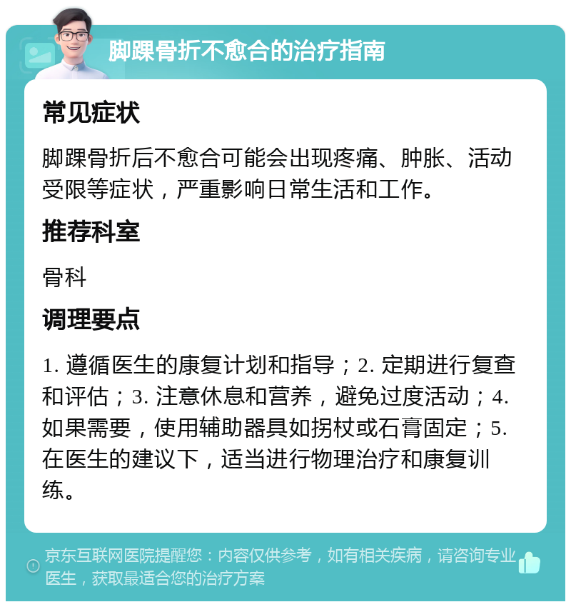 脚踝骨折不愈合的治疗指南 常见症状 脚踝骨折后不愈合可能会出现疼痛、肿胀、活动受限等症状，严重影响日常生活和工作。 推荐科室 骨科 调理要点 1. 遵循医生的康复计划和指导；2. 定期进行复查和评估；3. 注意休息和营养，避免过度活动；4. 如果需要，使用辅助器具如拐杖或石膏固定；5. 在医生的建议下，适当进行物理治疗和康复训练。