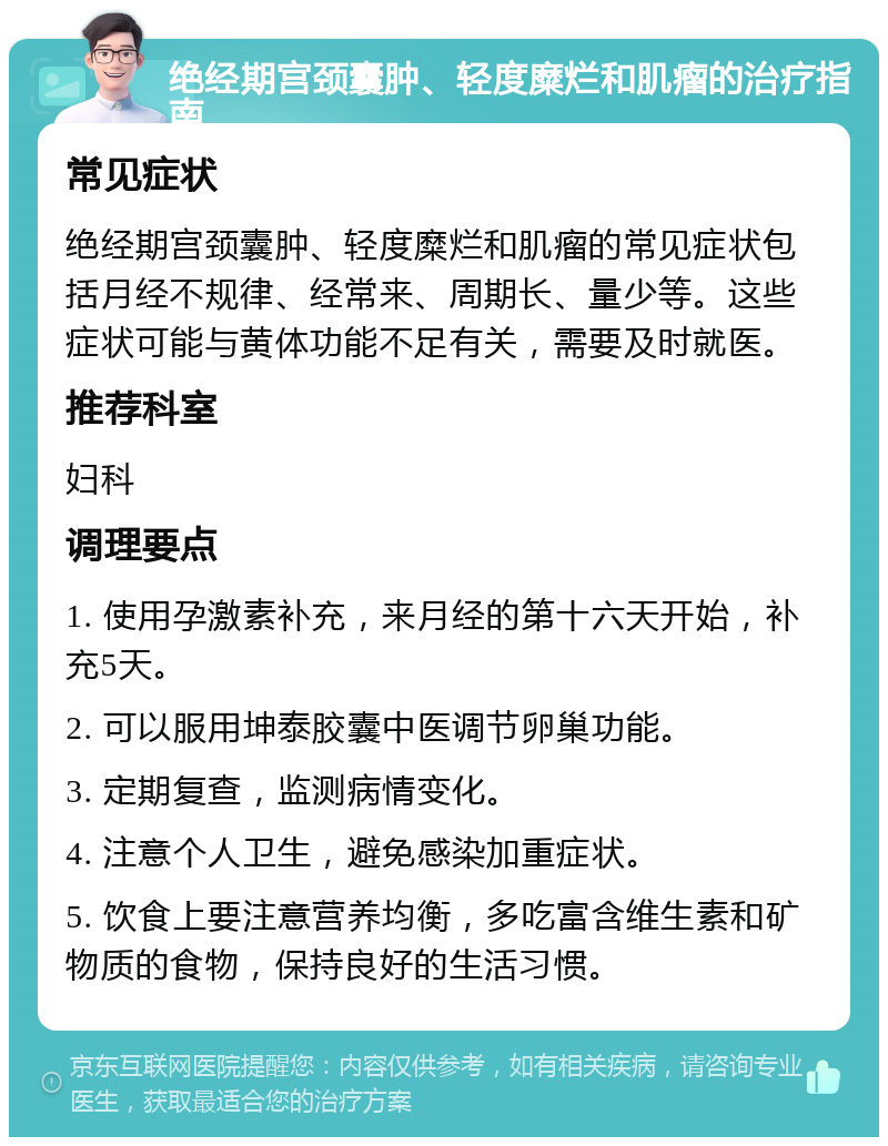 绝经期宫颈囊肿、轻度糜烂和肌瘤的治疗指南 常见症状 绝经期宫颈囊肿、轻度糜烂和肌瘤的常见症状包括月经不规律、经常来、周期长、量少等。这些症状可能与黄体功能不足有关，需要及时就医。 推荐科室 妇科 调理要点 1. 使用孕激素补充，来月经的第十六天开始，补充5天。 2. 可以服用坤泰胶囊中医调节卵巢功能。 3. 定期复查，监测病情变化。 4. 注意个人卫生，避免感染加重症状。 5. 饮食上要注意营养均衡，多吃富含维生素和矿物质的食物，保持良好的生活习惯。