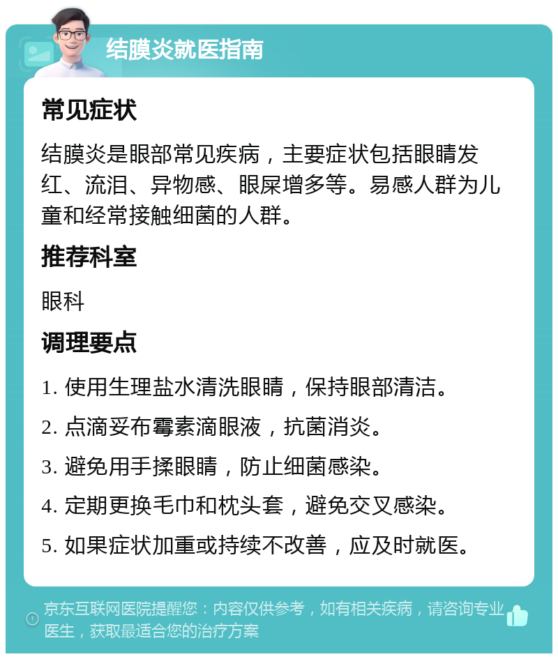 结膜炎就医指南 常见症状 结膜炎是眼部常见疾病，主要症状包括眼睛发红、流泪、异物感、眼屎增多等。易感人群为儿童和经常接触细菌的人群。 推荐科室 眼科 调理要点 1. 使用生理盐水清洗眼睛，保持眼部清洁。 2. 点滴妥布霉素滴眼液，抗菌消炎。 3. 避免用手揉眼睛，防止细菌感染。 4. 定期更换毛巾和枕头套，避免交叉感染。 5. 如果症状加重或持续不改善，应及时就医。