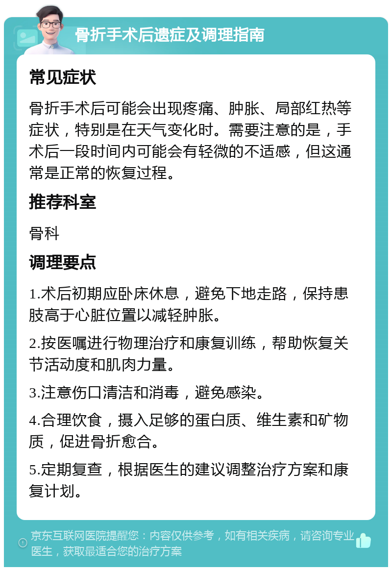 骨折手术后遗症及调理指南 常见症状 骨折手术后可能会出现疼痛、肿胀、局部红热等症状，特别是在天气变化时。需要注意的是，手术后一段时间内可能会有轻微的不适感，但这通常是正常的恢复过程。 推荐科室 骨科 调理要点 1.术后初期应卧床休息，避免下地走路，保持患肢高于心脏位置以减轻肿胀。 2.按医嘱进行物理治疗和康复训练，帮助恢复关节活动度和肌肉力量。 3.注意伤口清洁和消毒，避免感染。 4.合理饮食，摄入足够的蛋白质、维生素和矿物质，促进骨折愈合。 5.定期复查，根据医生的建议调整治疗方案和康复计划。