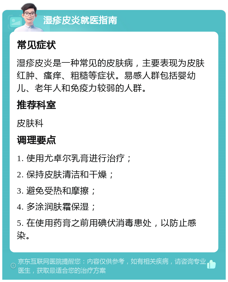 湿疹皮炎就医指南 常见症状 湿疹皮炎是一种常见的皮肤病，主要表现为皮肤红肿、瘙痒、粗糙等症状。易感人群包括婴幼儿、老年人和免疫力较弱的人群。 推荐科室 皮肤科 调理要点 1. 使用尤卓尔乳膏进行治疗； 2. 保持皮肤清洁和干燥； 3. 避免受热和摩擦； 4. 多涂润肤霜保湿； 5. 在使用药膏之前用碘伏消毒患处，以防止感染。