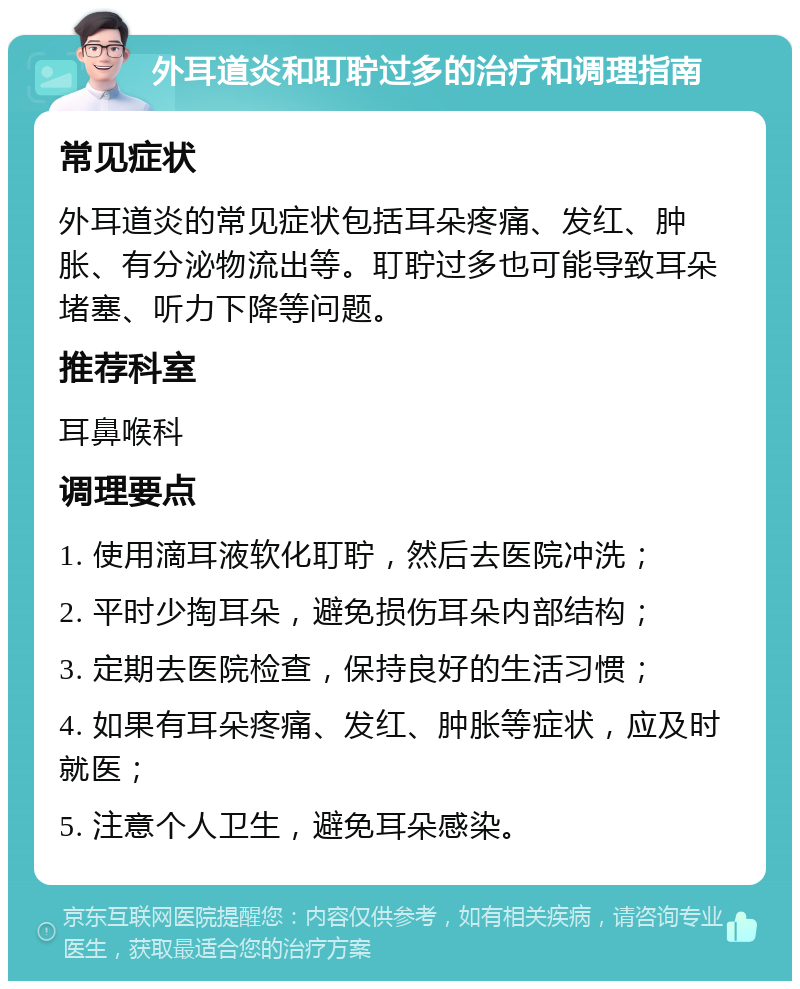 外耳道炎和耵聍过多的治疗和调理指南 常见症状 外耳道炎的常见症状包括耳朵疼痛、发红、肿胀、有分泌物流出等。耵聍过多也可能导致耳朵堵塞、听力下降等问题。 推荐科室 耳鼻喉科 调理要点 1. 使用滴耳液软化耵聍，然后去医院冲洗； 2. 平时少掏耳朵，避免损伤耳朵内部结构； 3. 定期去医院检查，保持良好的生活习惯； 4. 如果有耳朵疼痛、发红、肿胀等症状，应及时就医； 5. 注意个人卫生，避免耳朵感染。