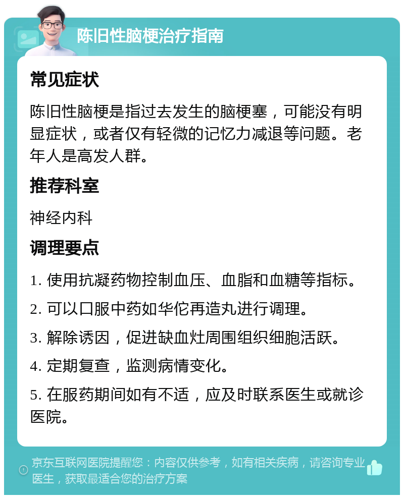 陈旧性脑梗治疗指南 常见症状 陈旧性脑梗是指过去发生的脑梗塞，可能没有明显症状，或者仅有轻微的记忆力减退等问题。老年人是高发人群。 推荐科室 神经内科 调理要点 1. 使用抗凝药物控制血压、血脂和血糖等指标。 2. 可以口服中药如华佗再造丸进行调理。 3. 解除诱因，促进缺血灶周围组织细胞活跃。 4. 定期复查，监测病情变化。 5. 在服药期间如有不适，应及时联系医生或就诊医院。