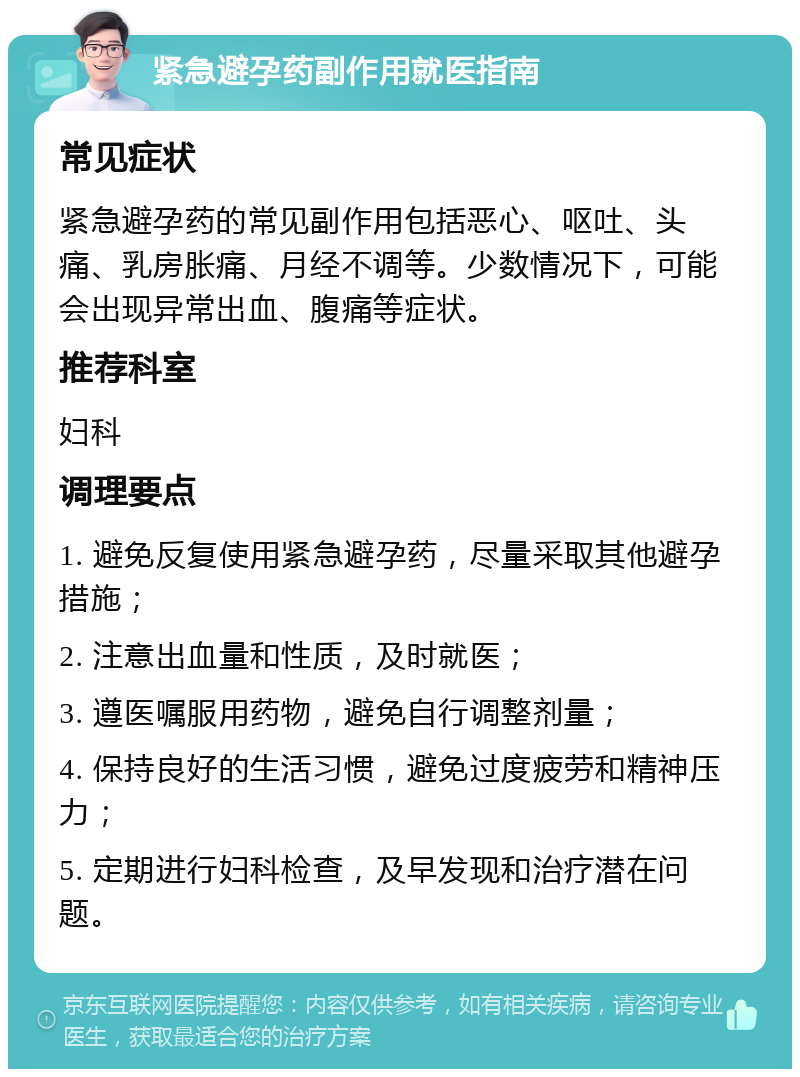 紧急避孕药副作用就医指南 常见症状 紧急避孕药的常见副作用包括恶心、呕吐、头痛、乳房胀痛、月经不调等。少数情况下，可能会出现异常出血、腹痛等症状。 推荐科室 妇科 调理要点 1. 避免反复使用紧急避孕药，尽量采取其他避孕措施； 2. 注意出血量和性质，及时就医； 3. 遵医嘱服用药物，避免自行调整剂量； 4. 保持良好的生活习惯，避免过度疲劳和精神压力； 5. 定期进行妇科检查，及早发现和治疗潜在问题。