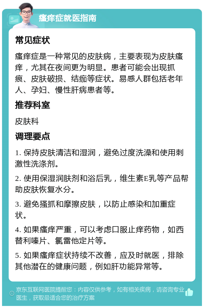 瘙痒症就医指南 常见症状 瘙痒症是一种常见的皮肤病，主要表现为皮肤瘙痒，尤其在夜间更为明显。患者可能会出现抓痕、皮肤破损、结痂等症状。易感人群包括老年人、孕妇、慢性肝病患者等。 推荐科室 皮肤科 调理要点 1. 保持皮肤清洁和湿润，避免过度洗澡和使用刺激性洗涤剂。 2. 使用保湿润肤剂和浴后乳，维生素E乳等产品帮助皮肤恢复水分。 3. 避免搔抓和摩擦皮肤，以防止感染和加重症状。 4. 如果瘙痒严重，可以考虑口服止痒药物，如西替利嗪片、氯雷他定片等。 5. 如果瘙痒症状持续不改善，应及时就医，排除其他潜在的健康问题，例如肝功能异常等。