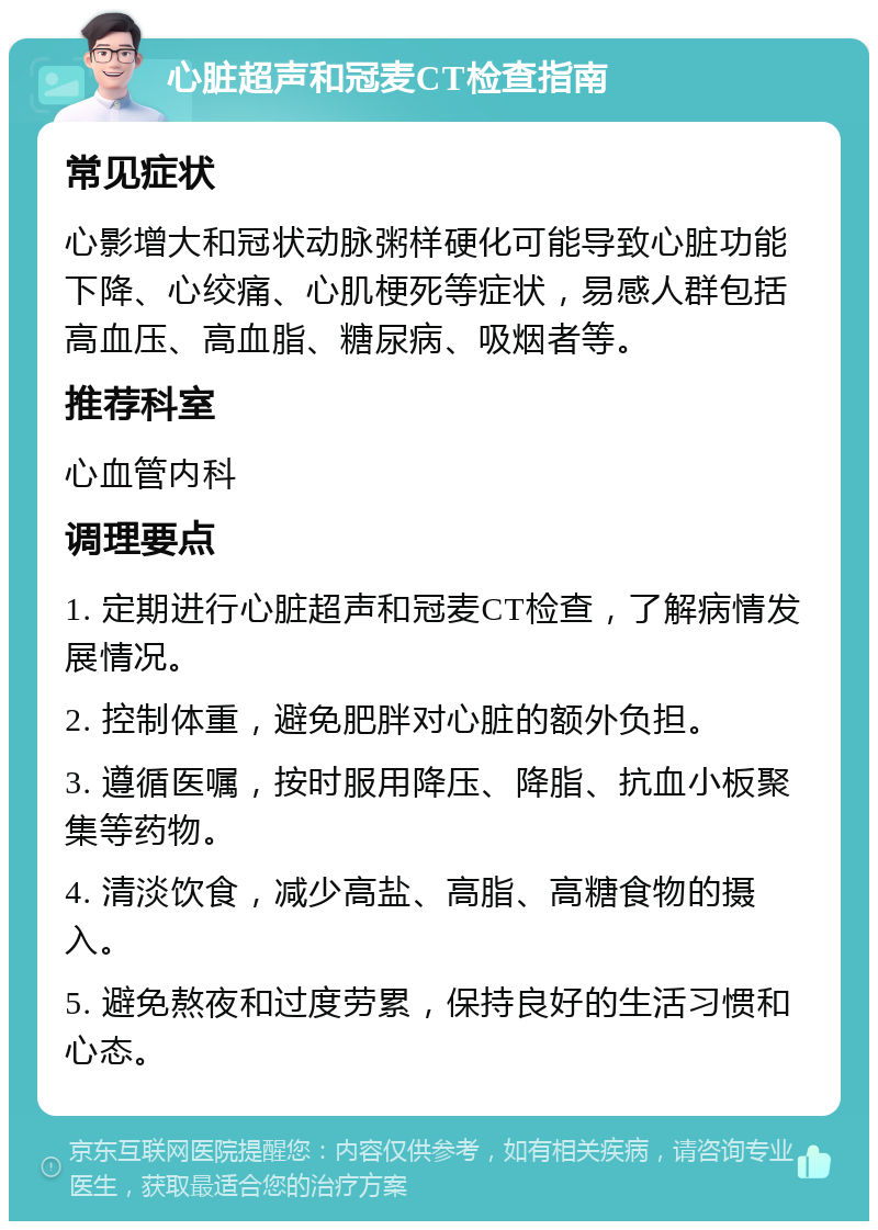 心脏超声和冠麦CT检查指南 常见症状 心影增大和冠状动脉粥样硬化可能导致心脏功能下降、心绞痛、心肌梗死等症状，易感人群包括高血压、高血脂、糖尿病、吸烟者等。 推荐科室 心血管内科 调理要点 1. 定期进行心脏超声和冠麦CT检查，了解病情发展情况。 2. 控制体重，避免肥胖对心脏的额外负担。 3. 遵循医嘱，按时服用降压、降脂、抗血小板聚集等药物。 4. 清淡饮食，减少高盐、高脂、高糖食物的摄入。 5. 避免熬夜和过度劳累，保持良好的生活习惯和心态。