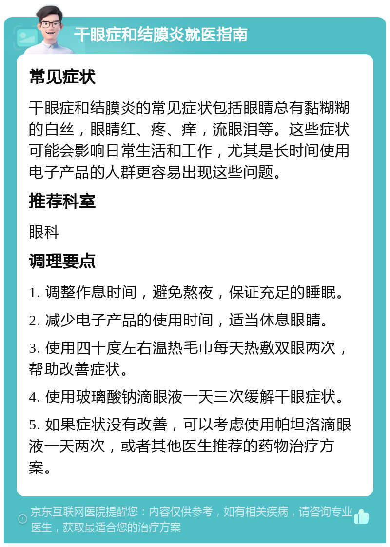 干眼症和结膜炎就医指南 常见症状 干眼症和结膜炎的常见症状包括眼睛总有黏糊糊的白丝，眼睛红、疼、痒，流眼泪等。这些症状可能会影响日常生活和工作，尤其是长时间使用电子产品的人群更容易出现这些问题。 推荐科室 眼科 调理要点 1. 调整作息时间，避免熬夜，保证充足的睡眠。 2. 减少电子产品的使用时间，适当休息眼睛。 3. 使用四十度左右温热毛巾每天热敷双眼两次，帮助改善症状。 4. 使用玻璃酸钠滴眼液一天三次缓解干眼症状。 5. 如果症状没有改善，可以考虑使用帕坦洛滴眼液一天两次，或者其他医生推荐的药物治疗方案。