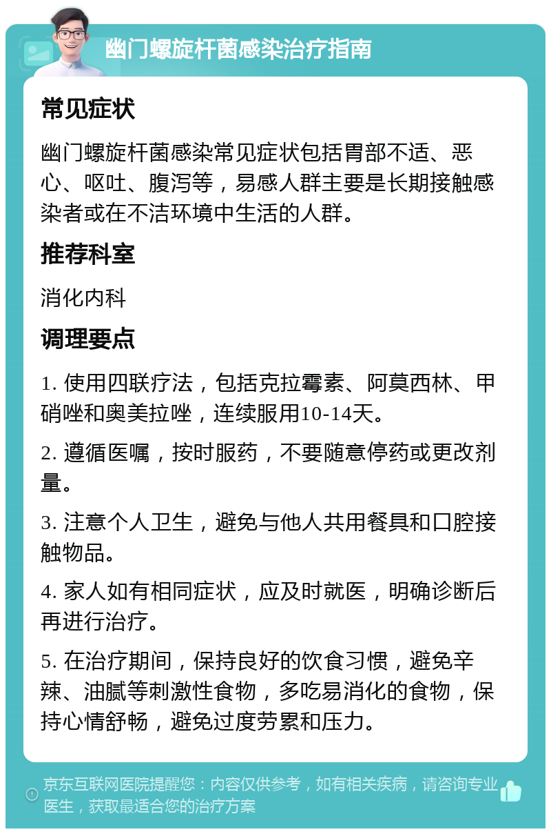 幽门螺旋杆菌感染治疗指南 常见症状 幽门螺旋杆菌感染常见症状包括胃部不适、恶心、呕吐、腹泻等，易感人群主要是长期接触感染者或在不洁环境中生活的人群。 推荐科室 消化内科 调理要点 1. 使用四联疗法，包括克拉霉素、阿莫西林、甲硝唑和奥美拉唑，连续服用10-14天。 2. 遵循医嘱，按时服药，不要随意停药或更改剂量。 3. 注意个人卫生，避免与他人共用餐具和口腔接触物品。 4. 家人如有相同症状，应及时就医，明确诊断后再进行治疗。 5. 在治疗期间，保持良好的饮食习惯，避免辛辣、油腻等刺激性食物，多吃易消化的食物，保持心情舒畅，避免过度劳累和压力。