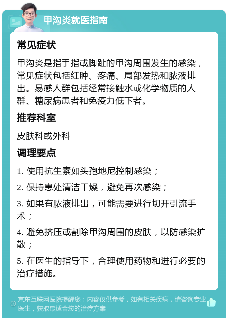 甲沟炎就医指南 常见症状 甲沟炎是指手指或脚趾的甲沟周围发生的感染，常见症状包括红肿、疼痛、局部发热和脓液排出。易感人群包括经常接触水或化学物质的人群、糖尿病患者和免疫力低下者。 推荐科室 皮肤科或外科 调理要点 1. 使用抗生素如头孢地尼控制感染； 2. 保持患处清洁干燥，避免再次感染； 3. 如果有脓液排出，可能需要进行切开引流手术； 4. 避免挤压或割除甲沟周围的皮肤，以防感染扩散； 5. 在医生的指导下，合理使用药物和进行必要的治疗措施。