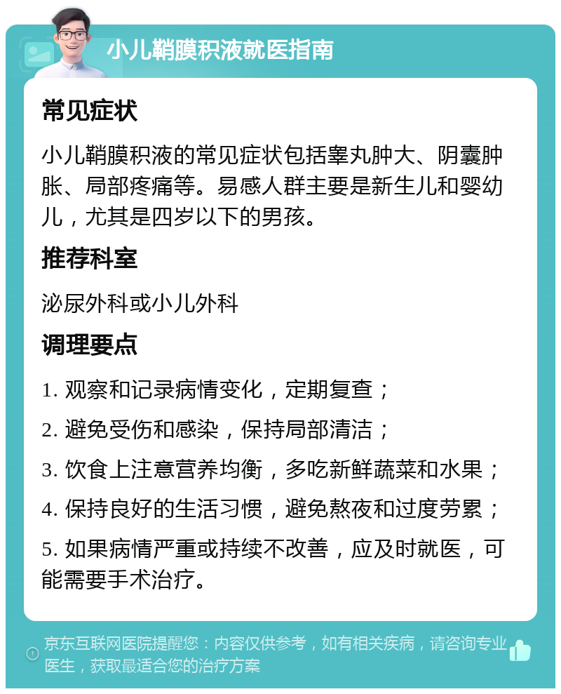 小儿鞘膜积液就医指南 常见症状 小儿鞘膜积液的常见症状包括睾丸肿大、阴囊肿胀、局部疼痛等。易感人群主要是新生儿和婴幼儿，尤其是四岁以下的男孩。 推荐科室 泌尿外科或小儿外科 调理要点 1. 观察和记录病情变化，定期复查； 2. 避免受伤和感染，保持局部清洁； 3. 饮食上注意营养均衡，多吃新鲜蔬菜和水果； 4. 保持良好的生活习惯，避免熬夜和过度劳累； 5. 如果病情严重或持续不改善，应及时就医，可能需要手术治疗。