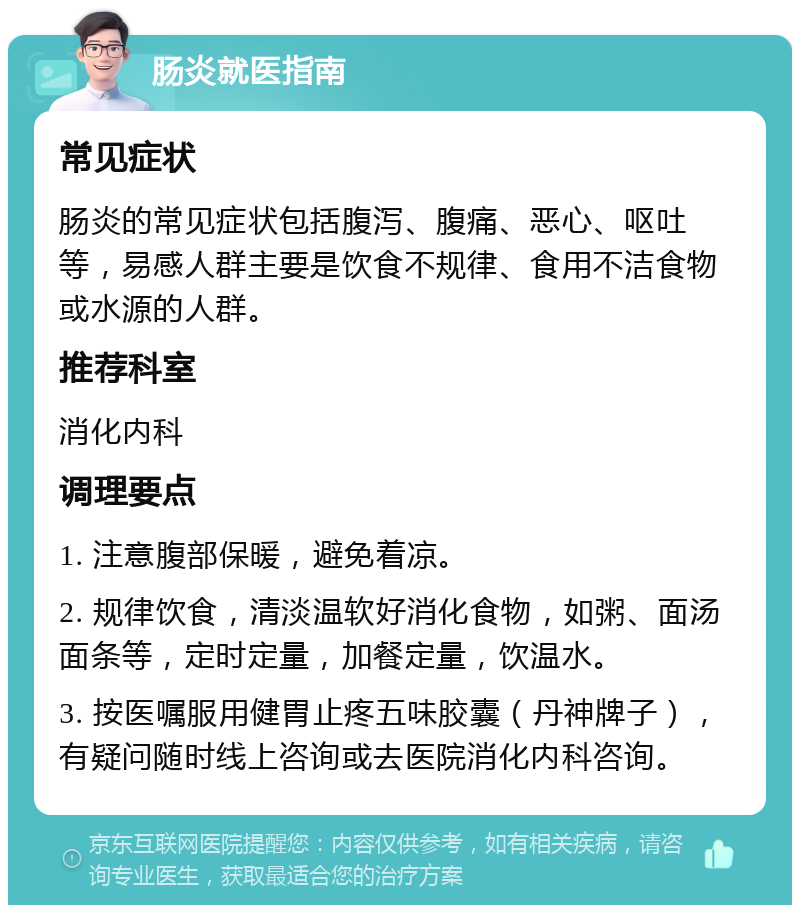 肠炎就医指南 常见症状 肠炎的常见症状包括腹泻、腹痛、恶心、呕吐等，易感人群主要是饮食不规律、食用不洁食物或水源的人群。 推荐科室 消化内科 调理要点 1. 注意腹部保暖，避免着凉。 2. 规律饮食，清淡温软好消化食物，如粥、面汤面条等，定时定量，加餐定量，饮温水。 3. 按医嘱服用健胃止疼五味胶囊（丹神牌子），有疑问随时线上咨询或去医院消化内科咨询。