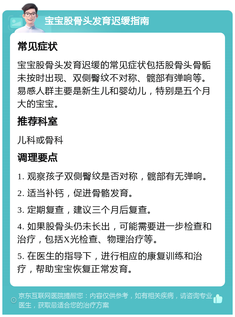 宝宝股骨头发育迟缓指南 常见症状 宝宝股骨头发育迟缓的常见症状包括股骨头骨骺未按时出现、双侧臀纹不对称、髋部有弹响等。易感人群主要是新生儿和婴幼儿，特别是五个月大的宝宝。 推荐科室 儿科或骨科 调理要点 1. 观察孩子双侧臀纹是否对称，髋部有无弹响。 2. 适当补钙，促进骨骼发育。 3. 定期复查，建议三个月后复查。 4. 如果股骨头仍未长出，可能需要进一步检查和治疗，包括X光检查、物理治疗等。 5. 在医生的指导下，进行相应的康复训练和治疗，帮助宝宝恢复正常发育。