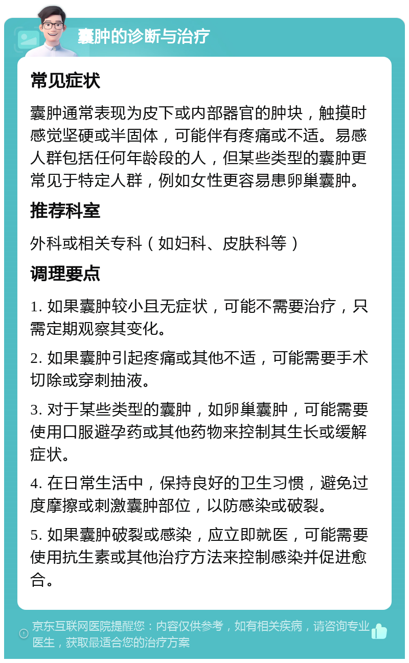 囊肿的诊断与治疗 常见症状 囊肿通常表现为皮下或内部器官的肿块，触摸时感觉坚硬或半固体，可能伴有疼痛或不适。易感人群包括任何年龄段的人，但某些类型的囊肿更常见于特定人群，例如女性更容易患卵巢囊肿。 推荐科室 外科或相关专科（如妇科、皮肤科等） 调理要点 1. 如果囊肿较小且无症状，可能不需要治疗，只需定期观察其变化。 2. 如果囊肿引起疼痛或其他不适，可能需要手术切除或穿刺抽液。 3. 对于某些类型的囊肿，如卵巢囊肿，可能需要使用口服避孕药或其他药物来控制其生长或缓解症状。 4. 在日常生活中，保持良好的卫生习惯，避免过度摩擦或刺激囊肿部位，以防感染或破裂。 5. 如果囊肿破裂或感染，应立即就医，可能需要使用抗生素或其他治疗方法来控制感染并促进愈合。