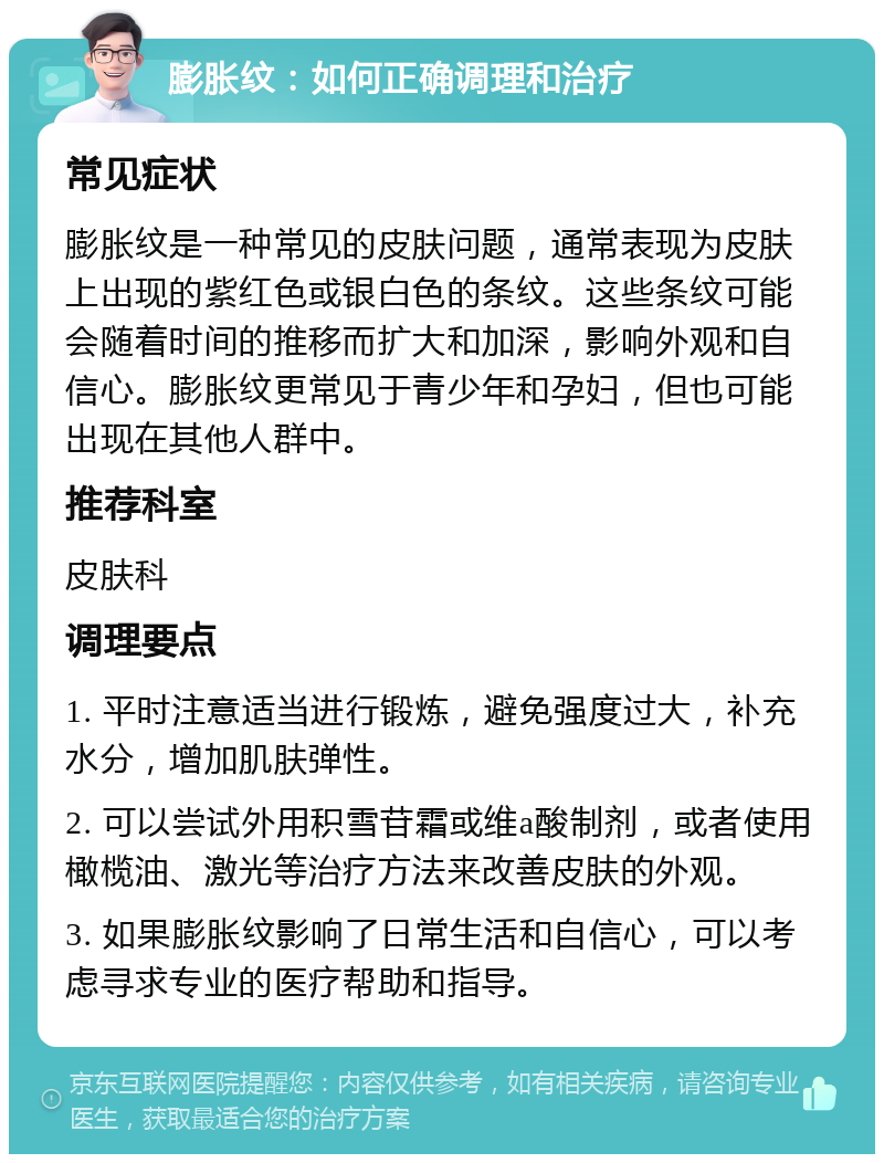 膨胀纹：如何正确调理和治疗 常见症状 膨胀纹是一种常见的皮肤问题，通常表现为皮肤上出现的紫红色或银白色的条纹。这些条纹可能会随着时间的推移而扩大和加深，影响外观和自信心。膨胀纹更常见于青少年和孕妇，但也可能出现在其他人群中。 推荐科室 皮肤科 调理要点 1. 平时注意适当进行锻炼，避免强度过大，补充水分，增加肌肤弹性。 2. 可以尝试外用积雪苷霜或维a酸制剂，或者使用橄榄油、激光等治疗方法来改善皮肤的外观。 3. 如果膨胀纹影响了日常生活和自信心，可以考虑寻求专业的医疗帮助和指导。