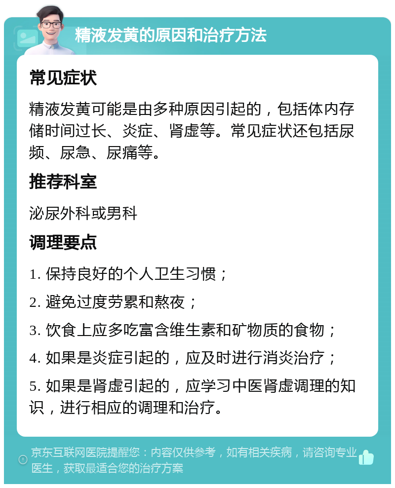 精液发黄的原因和治疗方法 常见症状 精液发黄可能是由多种原因引起的，包括体内存储时间过长、炎症、肾虚等。常见症状还包括尿频、尿急、尿痛等。 推荐科室 泌尿外科或男科 调理要点 1. 保持良好的个人卫生习惯； 2. 避免过度劳累和熬夜； 3. 饮食上应多吃富含维生素和矿物质的食物； 4. 如果是炎症引起的，应及时进行消炎治疗； 5. 如果是肾虚引起的，应学习中医肾虚调理的知识，进行相应的调理和治疗。