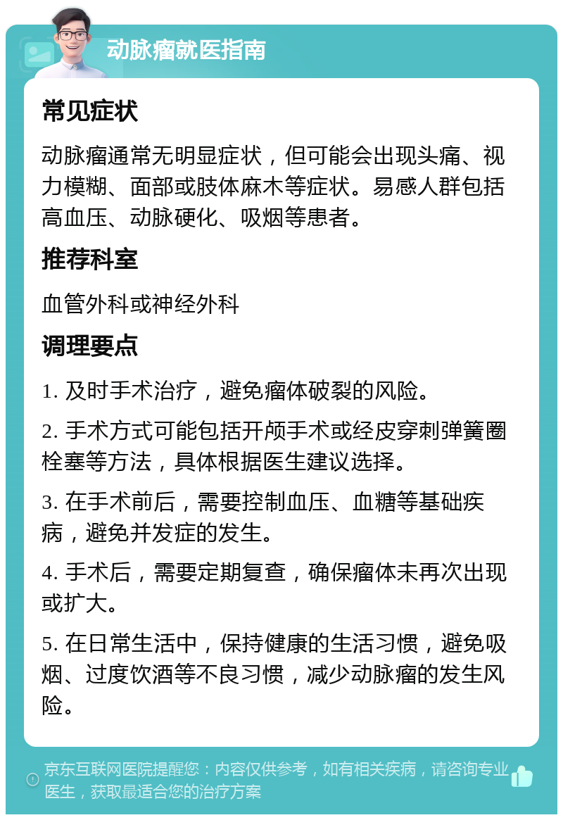 动脉瘤就医指南 常见症状 动脉瘤通常无明显症状，但可能会出现头痛、视力模糊、面部或肢体麻木等症状。易感人群包括高血压、动脉硬化、吸烟等患者。 推荐科室 血管外科或神经外科 调理要点 1. 及时手术治疗，避免瘤体破裂的风险。 2. 手术方式可能包括开颅手术或经皮穿刺弹簧圈栓塞等方法，具体根据医生建议选择。 3. 在手术前后，需要控制血压、血糖等基础疾病，避免并发症的发生。 4. 手术后，需要定期复查，确保瘤体未再次出现或扩大。 5. 在日常生活中，保持健康的生活习惯，避免吸烟、过度饮酒等不良习惯，减少动脉瘤的发生风险。