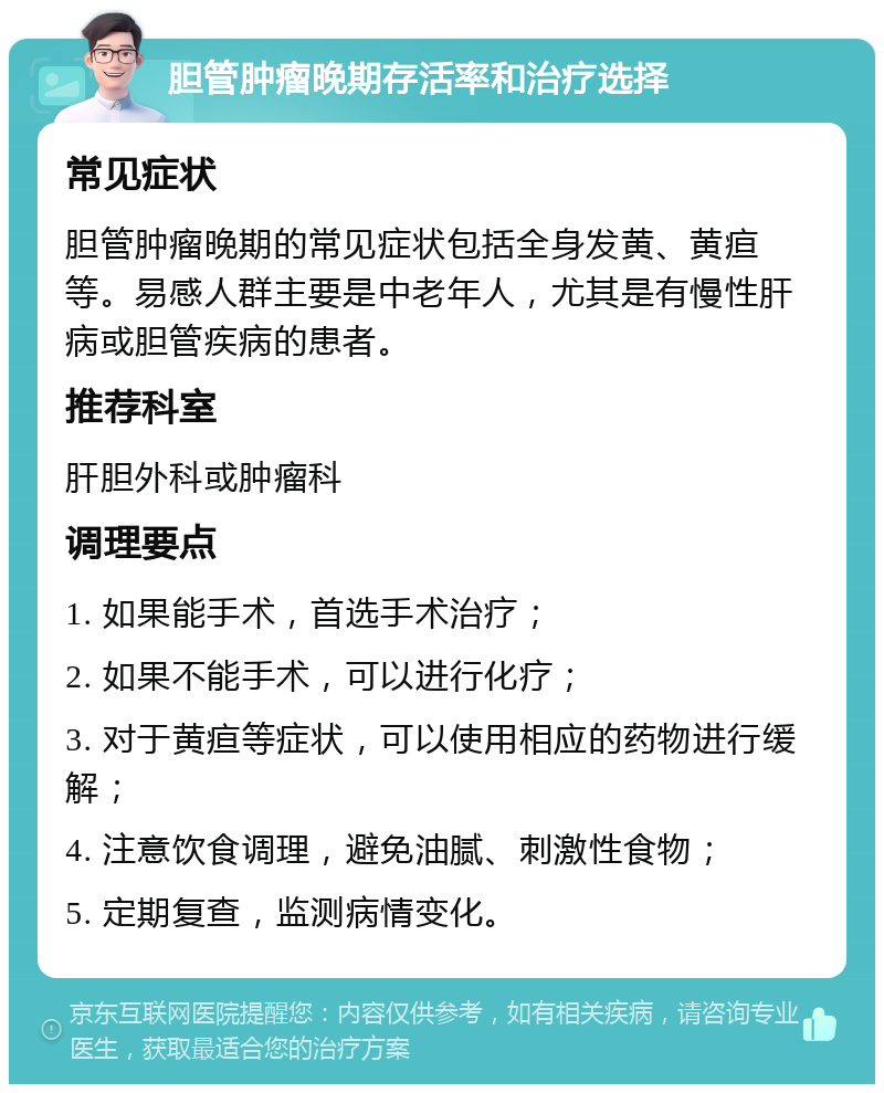 胆管肿瘤晚期存活率和治疗选择 常见症状 胆管肿瘤晚期的常见症状包括全身发黄、黄疸等。易感人群主要是中老年人，尤其是有慢性肝病或胆管疾病的患者。 推荐科室 肝胆外科或肿瘤科 调理要点 1. 如果能手术，首选手术治疗； 2. 如果不能手术，可以进行化疗； 3. 对于黄疸等症状，可以使用相应的药物进行缓解； 4. 注意饮食调理，避免油腻、刺激性食物； 5. 定期复查，监测病情变化。