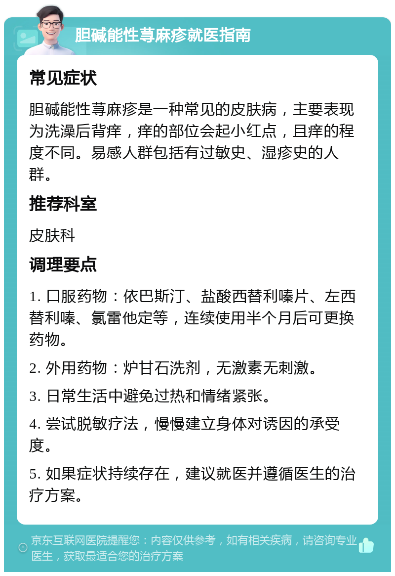 胆碱能性荨麻疹就医指南 常见症状 胆碱能性荨麻疹是一种常见的皮肤病，主要表现为洗澡后背痒，痒的部位会起小红点，且痒的程度不同。易感人群包括有过敏史、湿疹史的人群。 推荐科室 皮肤科 调理要点 1. 口服药物：依巴斯汀、盐酸西替利嗪片、左西替利嗪、氯雷他定等，连续使用半个月后可更换药物。 2. 外用药物：炉甘石洗剂，无激素无刺激。 3. 日常生活中避免过热和情绪紧张。 4. 尝试脱敏疗法，慢慢建立身体对诱因的承受度。 5. 如果症状持续存在，建议就医并遵循医生的治疗方案。