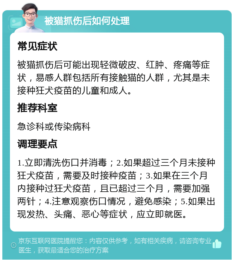 被猫抓伤后如何处理 常见症状 被猫抓伤后可能出现轻微破皮、红肿、疼痛等症状，易感人群包括所有接触猫的人群，尤其是未接种狂犬疫苗的儿童和成人。 推荐科室 急诊科或传染病科 调理要点 1.立即清洗伤口并消毒；2.如果超过三个月未接种狂犬疫苗，需要及时接种疫苗；3.如果在三个月内接种过狂犬疫苗，且已超过三个月，需要加强两针；4.注意观察伤口情况，避免感染；5.如果出现发热、头痛、恶心等症状，应立即就医。