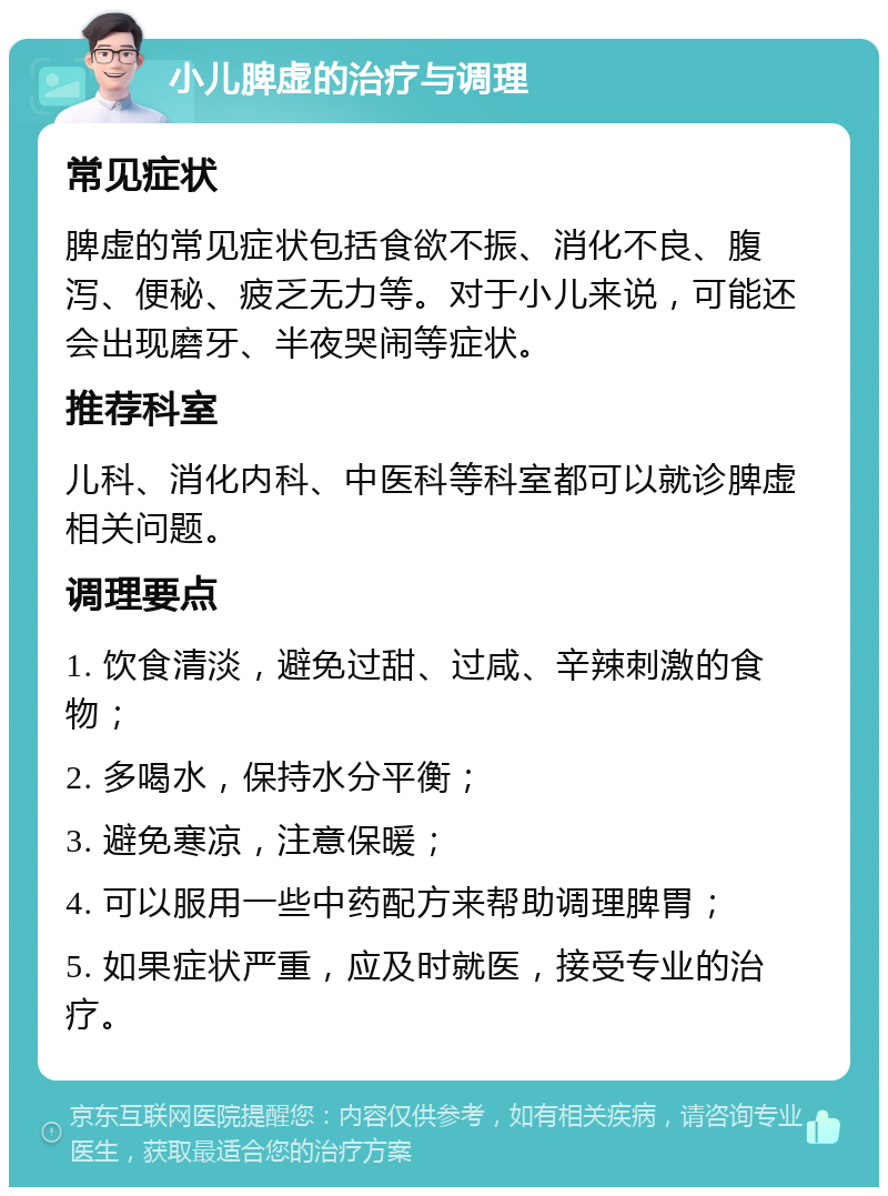 小儿脾虚的治疗与调理 常见症状 脾虚的常见症状包括食欲不振、消化不良、腹泻、便秘、疲乏无力等。对于小儿来说，可能还会出现磨牙、半夜哭闹等症状。 推荐科室 儿科、消化内科、中医科等科室都可以就诊脾虚相关问题。 调理要点 1. 饮食清淡，避免过甜、过咸、辛辣刺激的食物； 2. 多喝水，保持水分平衡； 3. 避免寒凉，注意保暖； 4. 可以服用一些中药配方来帮助调理脾胃； 5. 如果症状严重，应及时就医，接受专业的治疗。