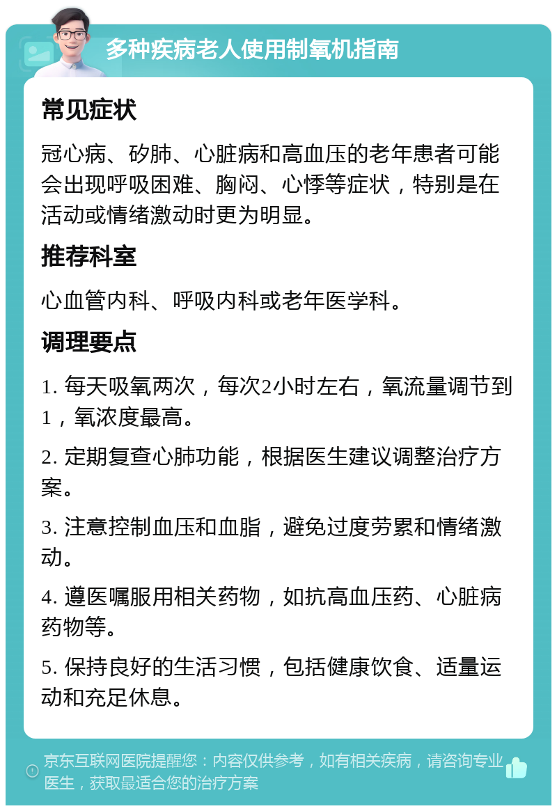 多种疾病老人使用制氧机指南 常见症状 冠心病、矽肺、心脏病和高血压的老年患者可能会出现呼吸困难、胸闷、心悸等症状，特别是在活动或情绪激动时更为明显。 推荐科室 心血管内科、呼吸内科或老年医学科。 调理要点 1. 每天吸氧两次，每次2小时左右，氧流量调节到1，氧浓度最高。 2. 定期复查心肺功能，根据医生建议调整治疗方案。 3. 注意控制血压和血脂，避免过度劳累和情绪激动。 4. 遵医嘱服用相关药物，如抗高血压药、心脏病药物等。 5. 保持良好的生活习惯，包括健康饮食、适量运动和充足休息。