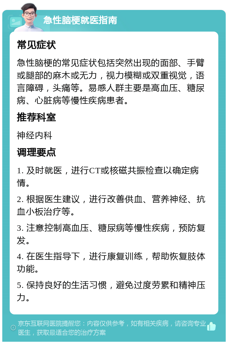 急性脑梗就医指南 常见症状 急性脑梗的常见症状包括突然出现的面部、手臂或腿部的麻木或无力，视力模糊或双重视觉，语言障碍，头痛等。易感人群主要是高血压、糖尿病、心脏病等慢性疾病患者。 推荐科室 神经内科 调理要点 1. 及时就医，进行CT或核磁共振检查以确定病情。 2. 根据医生建议，进行改善供血、营养神经、抗血小板治疗等。 3. 注意控制高血压、糖尿病等慢性疾病，预防复发。 4. 在医生指导下，进行康复训练，帮助恢复肢体功能。 5. 保持良好的生活习惯，避免过度劳累和精神压力。