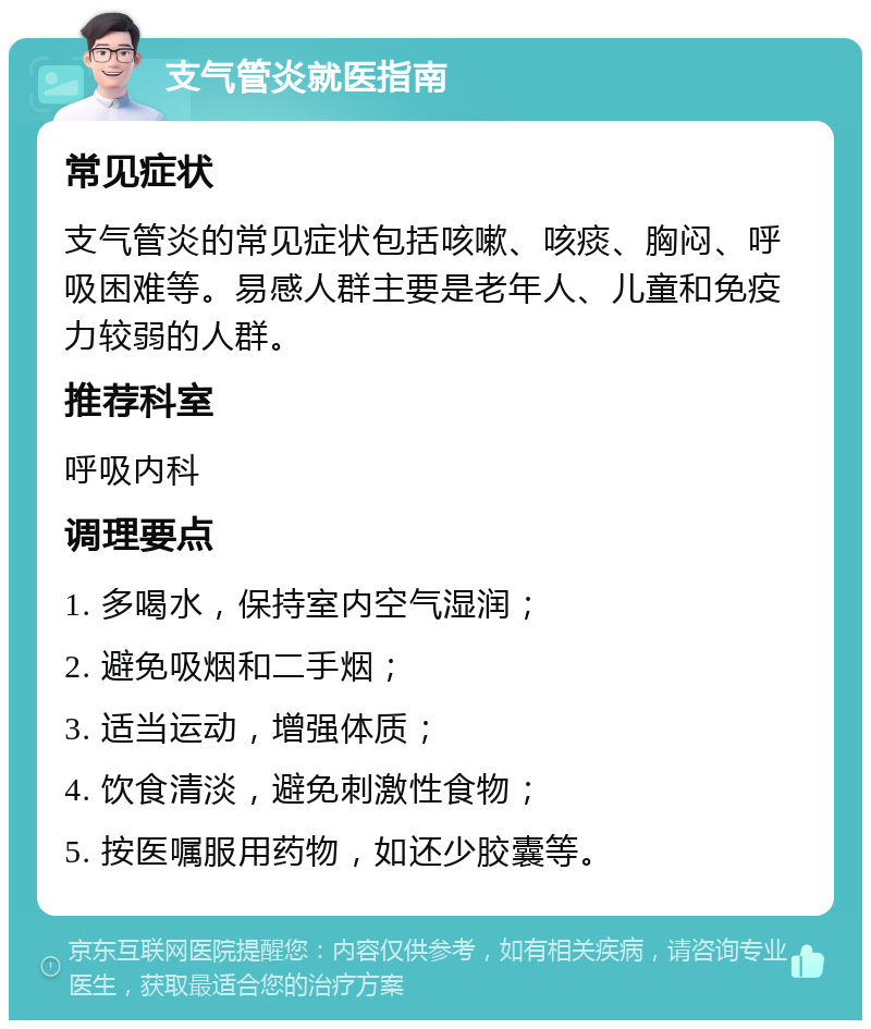 支气管炎就医指南 常见症状 支气管炎的常见症状包括咳嗽、咳痰、胸闷、呼吸困难等。易感人群主要是老年人、儿童和免疫力较弱的人群。 推荐科室 呼吸内科 调理要点 1. 多喝水，保持室内空气湿润； 2. 避免吸烟和二手烟； 3. 适当运动，增强体质； 4. 饮食清淡，避免刺激性食物； 5. 按医嘱服用药物，如还少胶囊等。