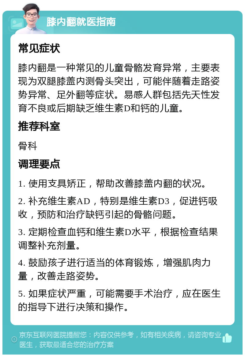 膝内翻就医指南 常见症状 膝内翻是一种常见的儿童骨骼发育异常，主要表现为双腿膝盖内测骨头突出，可能伴随着走路姿势异常、足外翻等症状。易感人群包括先天性发育不良或后期缺乏维生素D和钙的儿童。 推荐科室 骨科 调理要点 1. 使用支具矫正，帮助改善膝盖内翻的状况。 2. 补充维生素AD，特别是维生素D3，促进钙吸收，预防和治疗缺钙引起的骨骼问题。 3. 定期检查血钙和维生素D水平，根据检查结果调整补充剂量。 4. 鼓励孩子进行适当的体育锻炼，增强肌肉力量，改善走路姿势。 5. 如果症状严重，可能需要手术治疗，应在医生的指导下进行决策和操作。