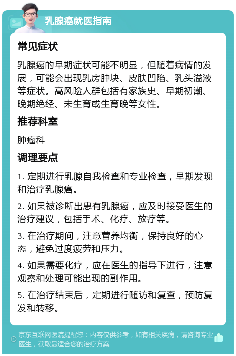 乳腺癌就医指南 常见症状 乳腺癌的早期症状可能不明显，但随着病情的发展，可能会出现乳房肿块、皮肤凹陷、乳头溢液等症状。高风险人群包括有家族史、早期初潮、晚期绝经、未生育或生育晚等女性。 推荐科室 肿瘤科 调理要点 1. 定期进行乳腺自我检查和专业检查，早期发现和治疗乳腺癌。 2. 如果被诊断出患有乳腺癌，应及时接受医生的治疗建议，包括手术、化疗、放疗等。 3. 在治疗期间，注意营养均衡，保持良好的心态，避免过度疲劳和压力。 4. 如果需要化疗，应在医生的指导下进行，注意观察和处理可能出现的副作用。 5. 在治疗结束后，定期进行随访和复查，预防复发和转移。