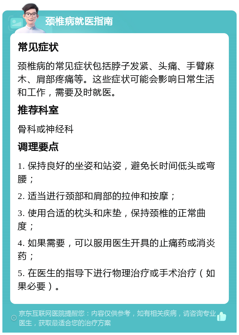 颈椎病就医指南 常见症状 颈椎病的常见症状包括脖子发紧、头痛、手臂麻木、肩部疼痛等。这些症状可能会影响日常生活和工作，需要及时就医。 推荐科室 骨科或神经科 调理要点 1. 保持良好的坐姿和站姿，避免长时间低头或弯腰； 2. 适当进行颈部和肩部的拉伸和按摩； 3. 使用合适的枕头和床垫，保持颈椎的正常曲度； 4. 如果需要，可以服用医生开具的止痛药或消炎药； 5. 在医生的指导下进行物理治疗或手术治疗（如果必要）。