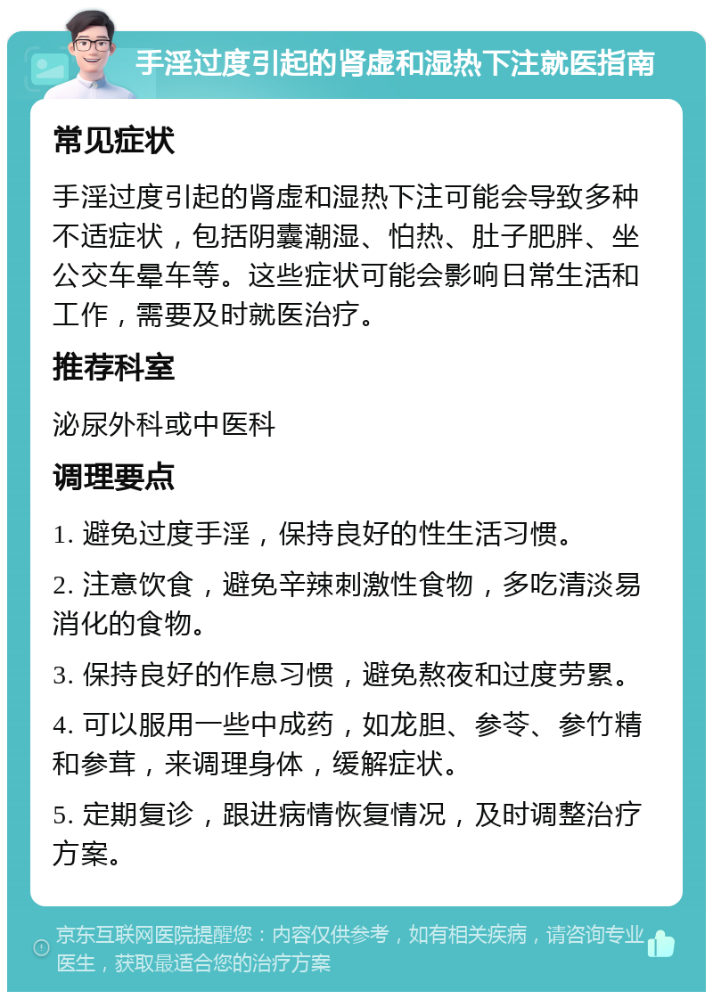 手淫过度引起的肾虚和湿热下注就医指南 常见症状 手淫过度引起的肾虚和湿热下注可能会导致多种不适症状，包括阴囊潮湿、怕热、肚子肥胖、坐公交车晕车等。这些症状可能会影响日常生活和工作，需要及时就医治疗。 推荐科室 泌尿外科或中医科 调理要点 1. 避免过度手淫，保持良好的性生活习惯。 2. 注意饮食，避免辛辣刺激性食物，多吃清淡易消化的食物。 3. 保持良好的作息习惯，避免熬夜和过度劳累。 4. 可以服用一些中成药，如龙胆、参苓、参竹精和参茸，来调理身体，缓解症状。 5. 定期复诊，跟进病情恢复情况，及时调整治疗方案。