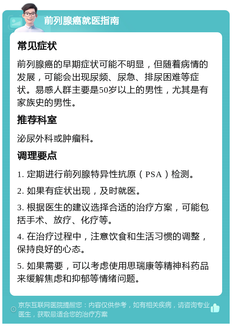 前列腺癌就医指南 常见症状 前列腺癌的早期症状可能不明显，但随着病情的发展，可能会出现尿频、尿急、排尿困难等症状。易感人群主要是50岁以上的男性，尤其是有家族史的男性。 推荐科室 泌尿外科或肿瘤科。 调理要点 1. 定期进行前列腺特异性抗原（PSA）检测。 2. 如果有症状出现，及时就医。 3. 根据医生的建议选择合适的治疗方案，可能包括手术、放疗、化疗等。 4. 在治疗过程中，注意饮食和生活习惯的调整，保持良好的心态。 5. 如果需要，可以考虑使用思瑞康等精神科药品来缓解焦虑和抑郁等情绪问题。