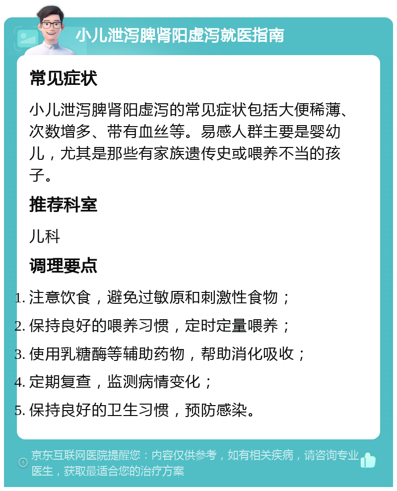 小儿泄泻脾肾阳虚泻就医指南 常见症状 小儿泄泻脾肾阳虚泻的常见症状包括大便稀薄、次数增多、带有血丝等。易感人群主要是婴幼儿，尤其是那些有家族遗传史或喂养不当的孩子。 推荐科室 儿科 调理要点 注意饮食，避免过敏原和刺激性食物； 保持良好的喂养习惯，定时定量喂养； 使用乳糖酶等辅助药物，帮助消化吸收； 定期复查，监测病情变化； 保持良好的卫生习惯，预防感染。