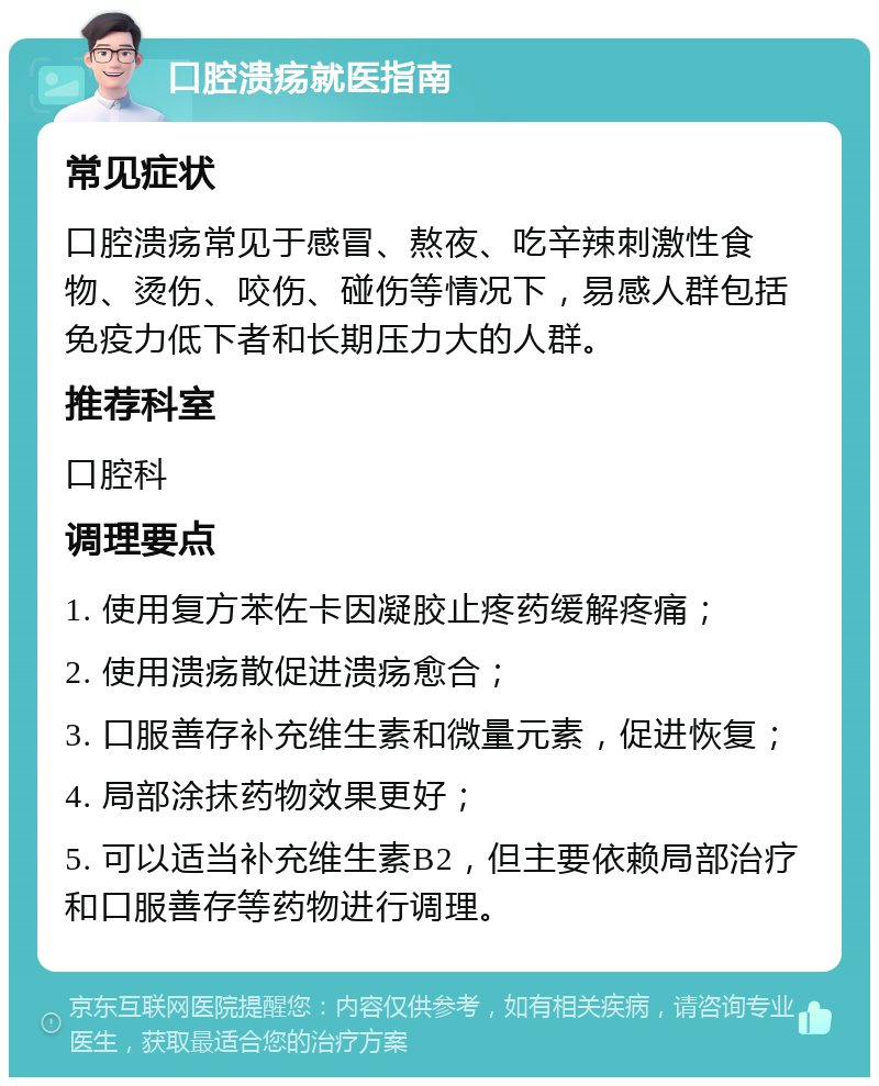 口腔溃疡就医指南 常见症状 口腔溃疡常见于感冒、熬夜、吃辛辣刺激性食物、烫伤、咬伤、碰伤等情况下，易感人群包括免疫力低下者和长期压力大的人群。 推荐科室 口腔科 调理要点 1. 使用复方苯佐卡因凝胶止疼药缓解疼痛； 2. 使用溃疡散促进溃疡愈合； 3. 口服善存补充维生素和微量元素，促进恢复； 4. 局部涂抹药物效果更好； 5. 可以适当补充维生素B2，但主要依赖局部治疗和口服善存等药物进行调理。