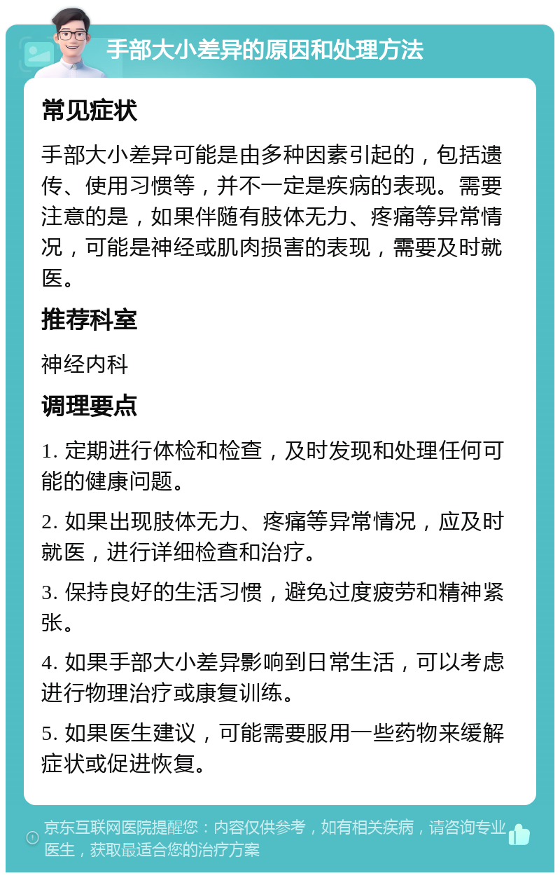 手部大小差异的原因和处理方法 常见症状 手部大小差异可能是由多种因素引起的，包括遗传、使用习惯等，并不一定是疾病的表现。需要注意的是，如果伴随有肢体无力、疼痛等异常情况，可能是神经或肌肉损害的表现，需要及时就医。 推荐科室 神经内科 调理要点 1. 定期进行体检和检查，及时发现和处理任何可能的健康问题。 2. 如果出现肢体无力、疼痛等异常情况，应及时就医，进行详细检查和治疗。 3. 保持良好的生活习惯，避免过度疲劳和精神紧张。 4. 如果手部大小差异影响到日常生活，可以考虑进行物理治疗或康复训练。 5. 如果医生建议，可能需要服用一些药物来缓解症状或促进恢复。