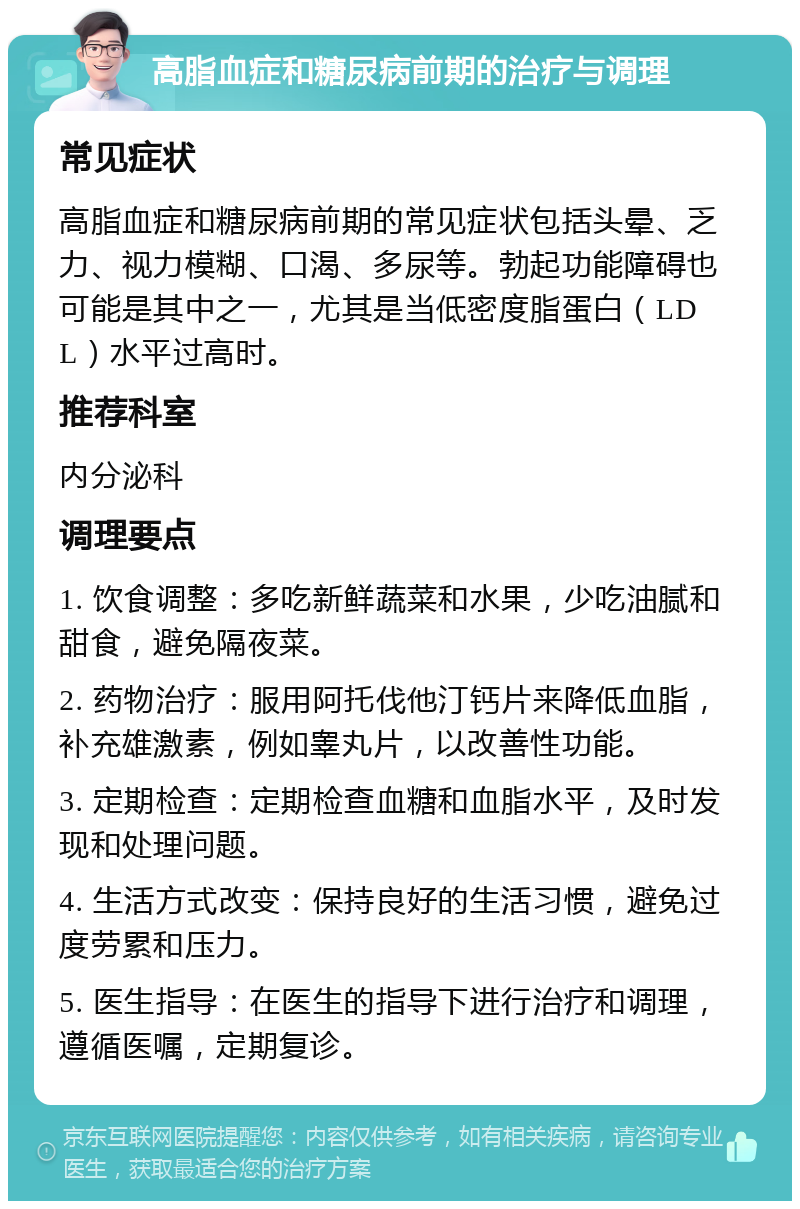 高脂血症和糖尿病前期的治疗与调理 常见症状 高脂血症和糖尿病前期的常见症状包括头晕、乏力、视力模糊、口渴、多尿等。勃起功能障碍也可能是其中之一，尤其是当低密度脂蛋白（LDL）水平过高时。 推荐科室 内分泌科 调理要点 1. 饮食调整：多吃新鲜蔬菜和水果，少吃油腻和甜食，避免隔夜菜。 2. 药物治疗：服用阿托伐他汀钙片来降低血脂，补充雄激素，例如睾丸片，以改善性功能。 3. 定期检查：定期检查血糖和血脂水平，及时发现和处理问题。 4. 生活方式改变：保持良好的生活习惯，避免过度劳累和压力。 5. 医生指导：在医生的指导下进行治疗和调理，遵循医嘱，定期复诊。