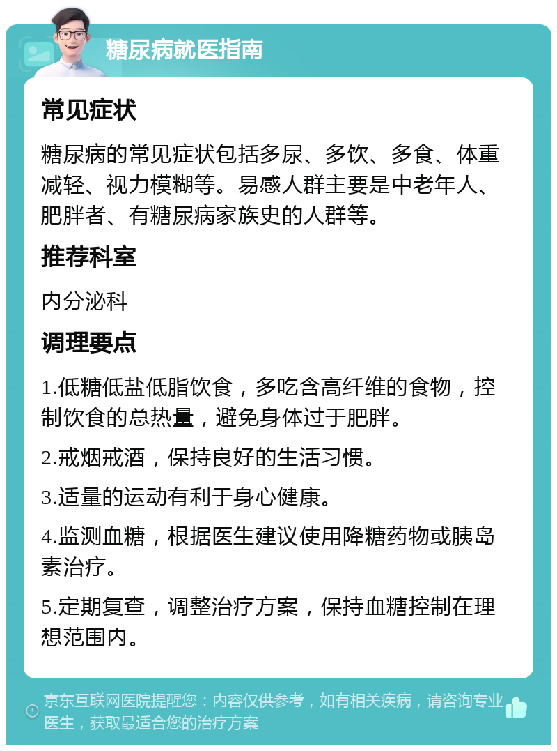 糖尿病就医指南 常见症状 糖尿病的常见症状包括多尿、多饮、多食、体重减轻、视力模糊等。易感人群主要是中老年人、肥胖者、有糖尿病家族史的人群等。 推荐科室 内分泌科 调理要点 1.低糖低盐低脂饮食，多吃含高纤维的食物，控制饮食的总热量，避免身体过于肥胖。 2.戒烟戒酒，保持良好的生活习惯。 3.适量的运动有利于身心健康。 4.监测血糖，根据医生建议使用降糖药物或胰岛素治疗。 5.定期复查，调整治疗方案，保持血糖控制在理想范围内。