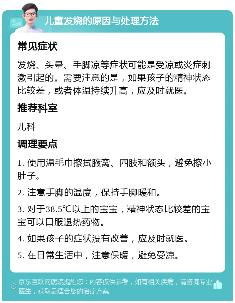 儿童发烧的原因与处理方法 常见症状 发烧、头晕、手脚凉等症状可能是受凉或炎症刺激引起的。需要注意的是，如果孩子的精神状态比较差，或者体温持续升高，应及时就医。 推荐科室 儿科 调理要点 1. 使用温毛巾擦拭腋窝、四肢和额头，避免擦小肚子。 2. 注意手脚的温度，保持手脚暖和。 3. 对于38.5℃以上的宝宝，精神状态比较差的宝宝可以口服退热药物。 4. 如果孩子的症状没有改善，应及时就医。 5. 在日常生活中，注意保暖，避免受凉。