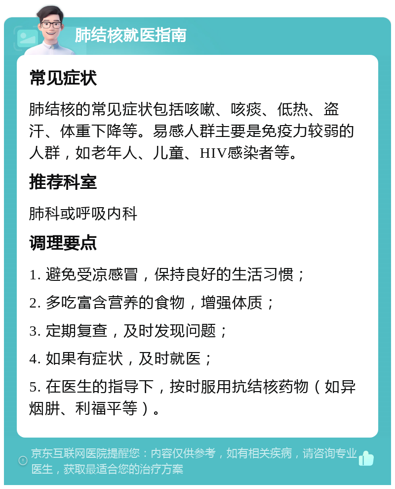 肺结核就医指南 常见症状 肺结核的常见症状包括咳嗽、咳痰、低热、盗汗、体重下降等。易感人群主要是免疫力较弱的人群，如老年人、儿童、HIV感染者等。 推荐科室 肺科或呼吸内科 调理要点 1. 避免受凉感冒，保持良好的生活习惯； 2. 多吃富含营养的食物，增强体质； 3. 定期复查，及时发现问题； 4. 如果有症状，及时就医； 5. 在医生的指导下，按时服用抗结核药物（如异烟肼、利福平等）。