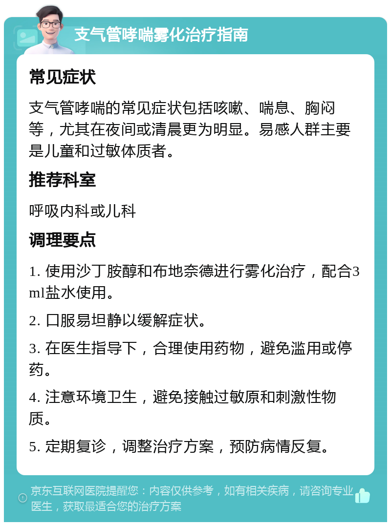 支气管哮喘雾化治疗指南 常见症状 支气管哮喘的常见症状包括咳嗽、喘息、胸闷等，尤其在夜间或清晨更为明显。易感人群主要是儿童和过敏体质者。 推荐科室 呼吸内科或儿科 调理要点 1. 使用沙丁胺醇和布地奈德进行雾化治疗，配合3ml盐水使用。 2. 口服易坦静以缓解症状。 3. 在医生指导下，合理使用药物，避免滥用或停药。 4. 注意环境卫生，避免接触过敏原和刺激性物质。 5. 定期复诊，调整治疗方案，预防病情反复。