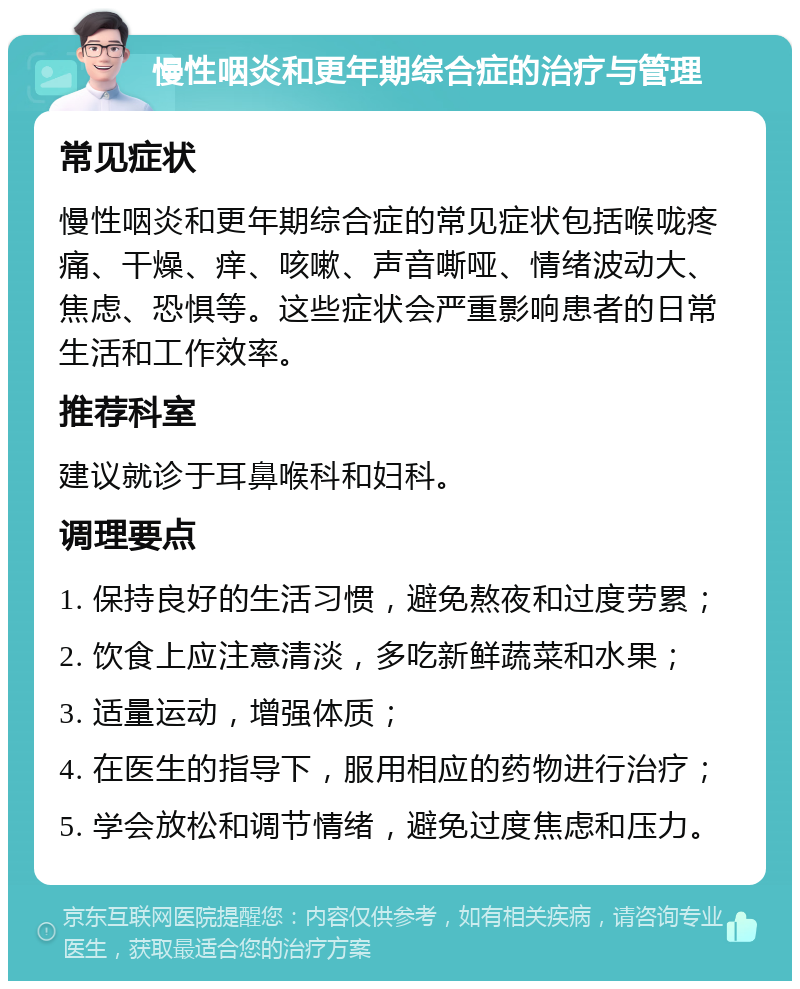 慢性咽炎和更年期综合症的治疗与管理 常见症状 慢性咽炎和更年期综合症的常见症状包括喉咙疼痛、干燥、痒、咳嗽、声音嘶哑、情绪波动大、焦虑、恐惧等。这些症状会严重影响患者的日常生活和工作效率。 推荐科室 建议就诊于耳鼻喉科和妇科。 调理要点 1. 保持良好的生活习惯，避免熬夜和过度劳累； 2. 饮食上应注意清淡，多吃新鲜蔬菜和水果； 3. 适量运动，增强体质； 4. 在医生的指导下，服用相应的药物进行治疗； 5. 学会放松和调节情绪，避免过度焦虑和压力。