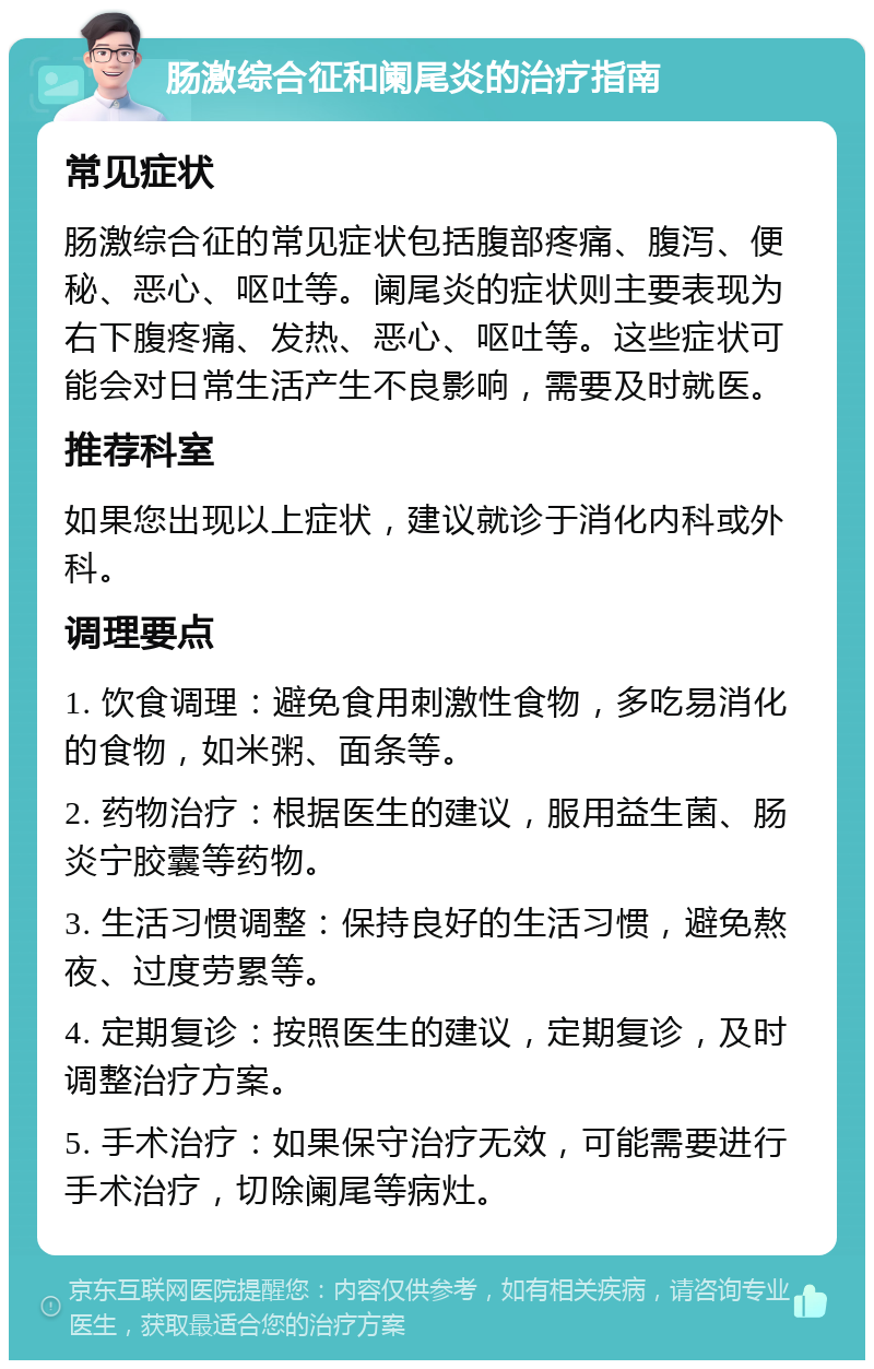 肠激综合征和阑尾炎的治疗指南 常见症状 肠激综合征的常见症状包括腹部疼痛、腹泻、便秘、恶心、呕吐等。阑尾炎的症状则主要表现为右下腹疼痛、发热、恶心、呕吐等。这些症状可能会对日常生活产生不良影响，需要及时就医。 推荐科室 如果您出现以上症状，建议就诊于消化内科或外科。 调理要点 1. 饮食调理：避免食用刺激性食物，多吃易消化的食物，如米粥、面条等。 2. 药物治疗：根据医生的建议，服用益生菌、肠炎宁胶囊等药物。 3. 生活习惯调整：保持良好的生活习惯，避免熬夜、过度劳累等。 4. 定期复诊：按照医生的建议，定期复诊，及时调整治疗方案。 5. 手术治疗：如果保守治疗无效，可能需要进行手术治疗，切除阑尾等病灶。