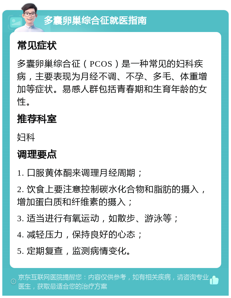 多囊卵巢综合征就医指南 常见症状 多囊卵巢综合征（PCOS）是一种常见的妇科疾病，主要表现为月经不调、不孕、多毛、体重增加等症状。易感人群包括青春期和生育年龄的女性。 推荐科室 妇科 调理要点 1. 口服黄体酮来调理月经周期； 2. 饮食上要注意控制碳水化合物和脂肪的摄入，增加蛋白质和纤维素的摄入； 3. 适当进行有氧运动，如散步、游泳等； 4. 减轻压力，保持良好的心态； 5. 定期复查，监测病情变化。