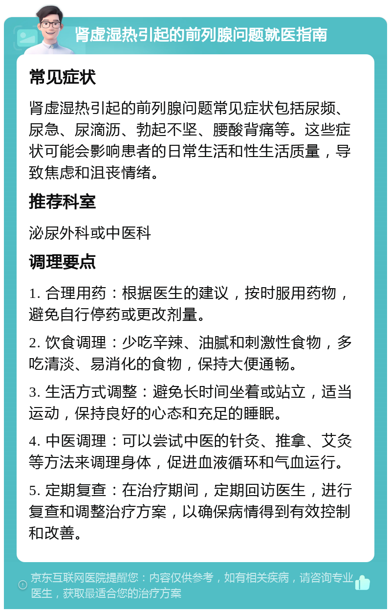 肾虚湿热引起的前列腺问题就医指南 常见症状 肾虚湿热引起的前列腺问题常见症状包括尿频、尿急、尿滴沥、勃起不坚、腰酸背痛等。这些症状可能会影响患者的日常生活和性生活质量，导致焦虑和沮丧情绪。 推荐科室 泌尿外科或中医科 调理要点 1. 合理用药：根据医生的建议，按时服用药物，避免自行停药或更改剂量。 2. 饮食调理：少吃辛辣、油腻和刺激性食物，多吃清淡、易消化的食物，保持大便通畅。 3. 生活方式调整：避免长时间坐着或站立，适当运动，保持良好的心态和充足的睡眠。 4. 中医调理：可以尝试中医的针灸、推拿、艾灸等方法来调理身体，促进血液循环和气血运行。 5. 定期复查：在治疗期间，定期回访医生，进行复查和调整治疗方案，以确保病情得到有效控制和改善。